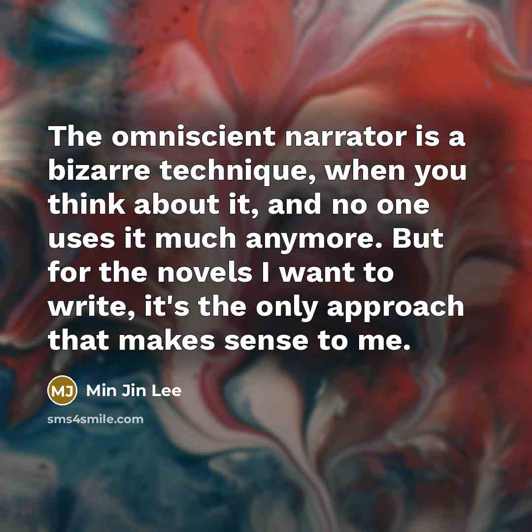 “The omniscient narrator is a bizarre technique, when you think about it, and no one uses it much anymore. But for the novels I want to write, it's the only approach that makes sense to me.” quote by Min Jin Lee
