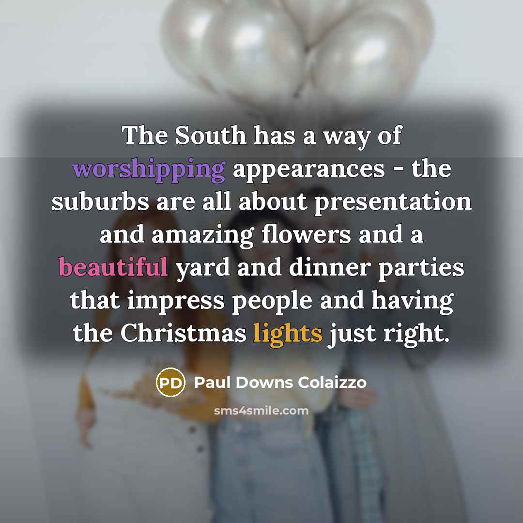 “The South has a way of worshipping appearances - the suburbs are all about presentation and amazing flowers and a beautiful yard and dinner parties that impress people and having the Christmas lights just right.” quote by Paul Downs Colaizzo