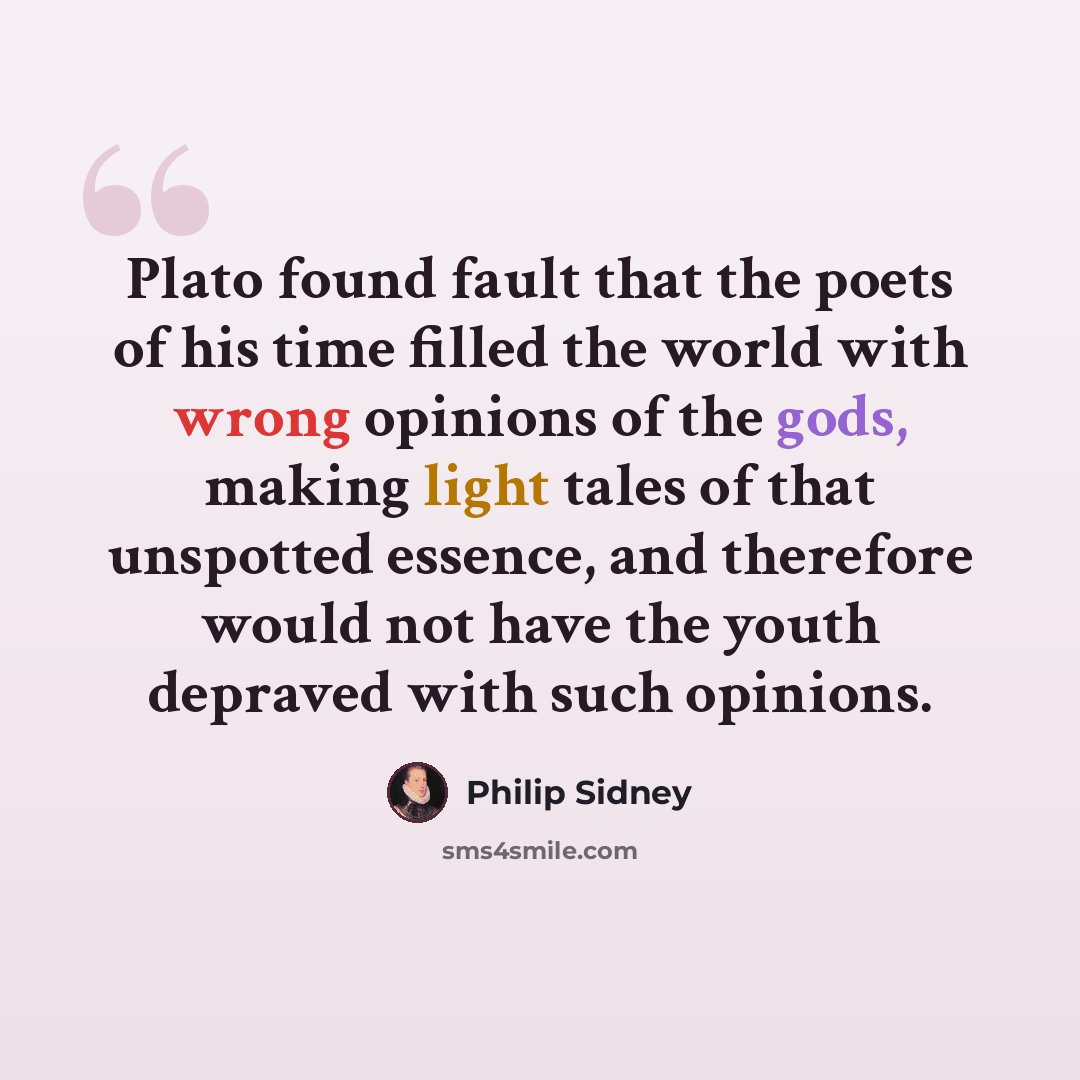 “Plato found fault that the poets of his time filled the world with wrong opinions of the gods, making light tales of that unspotted essence, and therefore would not have the youth depraved with such opinions.” quote by Philip Sidney