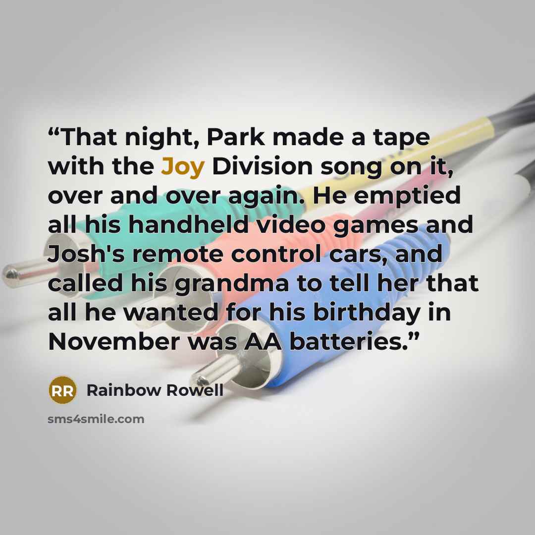 “That night, Park made a tape with the Joy Division song on it, over and over again. He emptied all his handheld video games and Josh's remote control cars, and called his grandma to tell her that all he wanted for his birthday in November was AA batteries.” quote by Rainbow Rowell