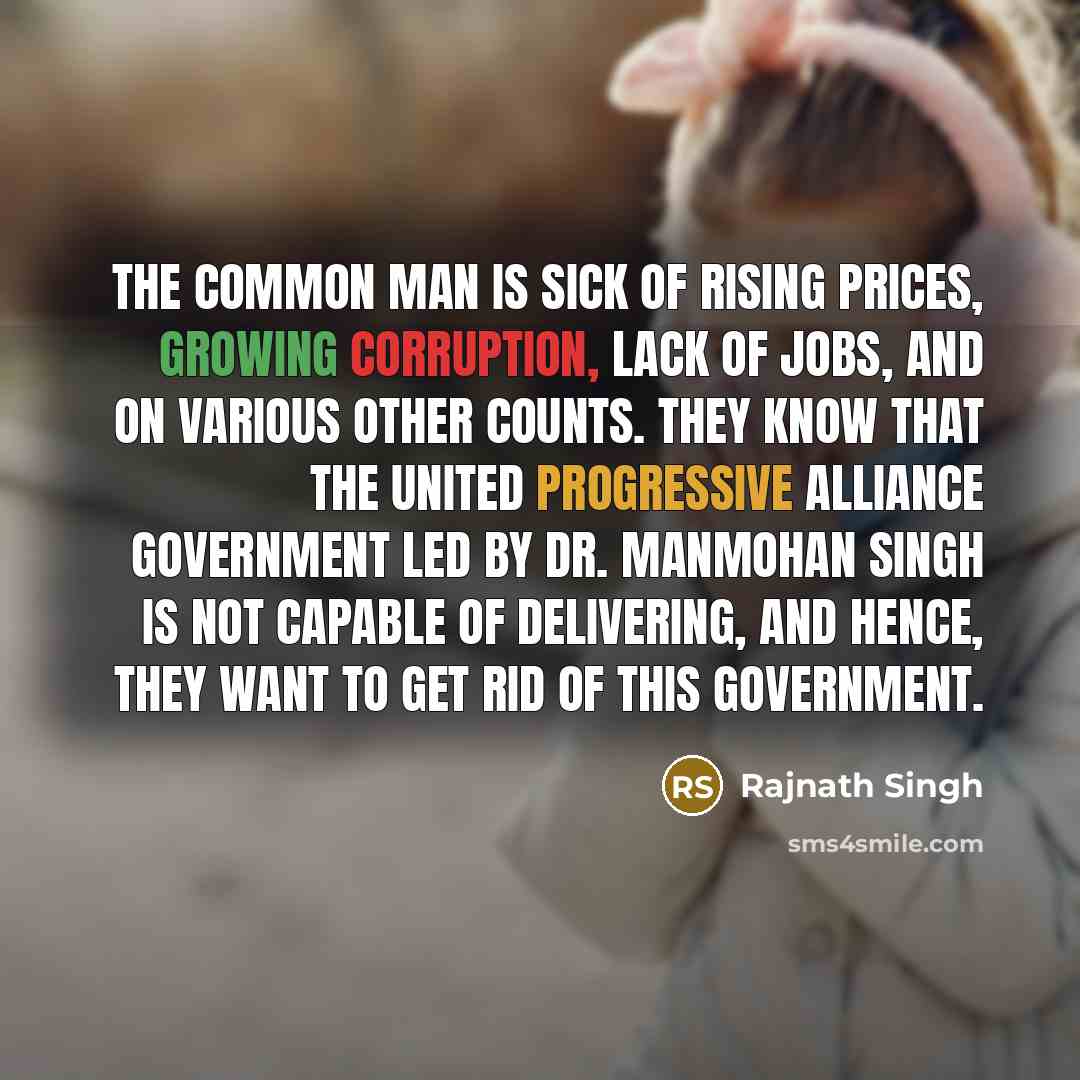 “The common man is sick of rising prices, growing corruption, lack of jobs, and on various other counts. They know that the United Progressive Alliance government led by Dr. Manmohan Singh is not capable of delivering, and hence, they want to get rid of this government.” quote by Rajnath Singh