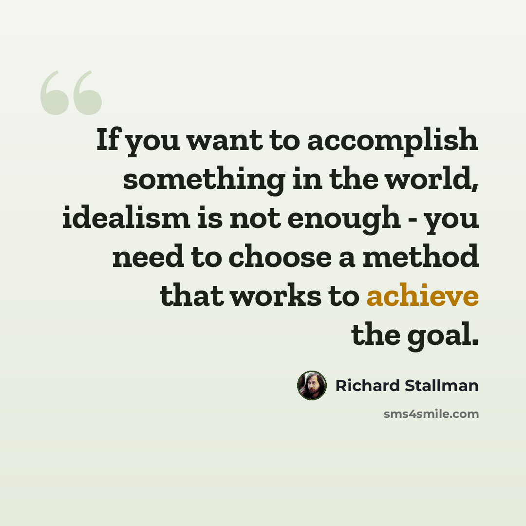 “If you want to accomplish something in the world, idealism is not enough - you need to choose a method that works to achieve the goal.” quote by Richard Stallman