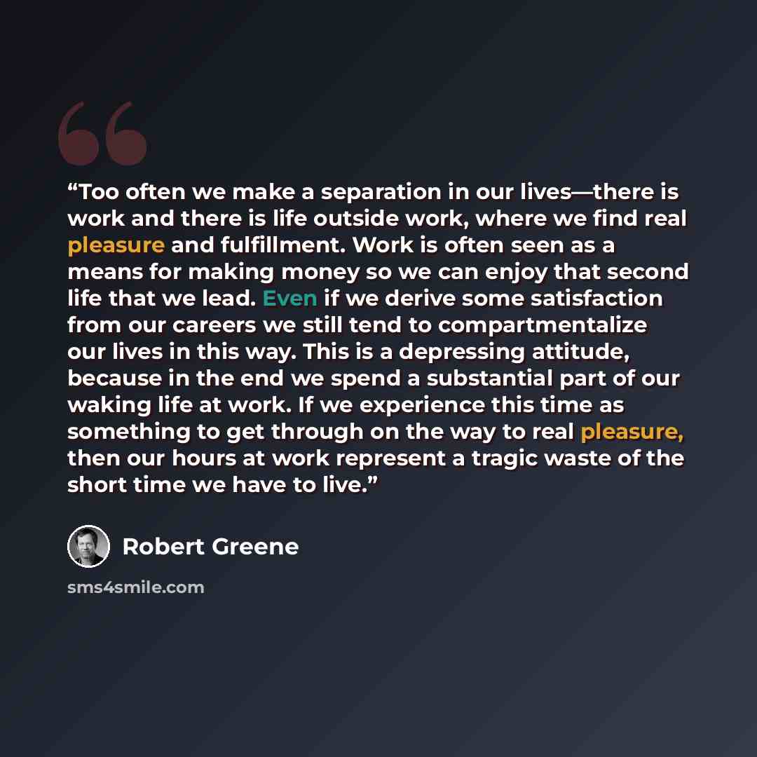 “Too often we make a separation in our lives—there is work and there is life outside work, where we find real pleasure and fulfillment. Work is often seen as a means for making money so we can enjoy that second life that we lead. Even if we derive some satisfaction from our careers we still tend to…” quote by Robert Greene
