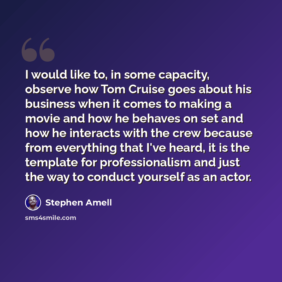 “I would like to, in some capacity, observe how Tom Cruise goes about his business when it comes to making a movie and how he behaves on set and how he interacts with the crew because from everything that I've heard, it is the template for professionalism and just the way to conduct yourself as an…” quote by Stephen Amell
