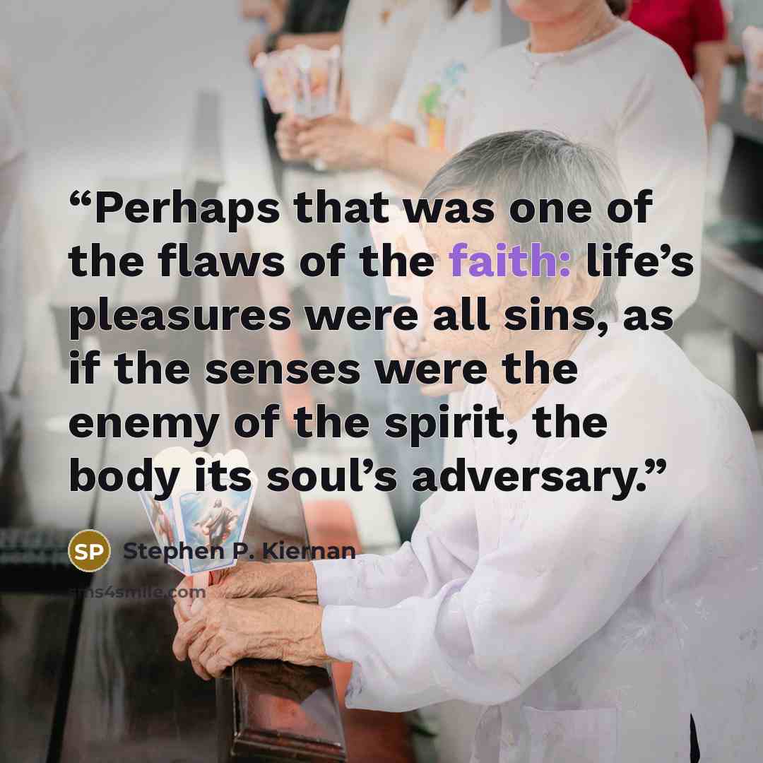 “Perhaps that was one of the flaws of the faith: life’s pleasures were all sins, as if the senses were the enemy of the spirit, the body its soul’s adversary.” quote by Stephen P. Kiernan