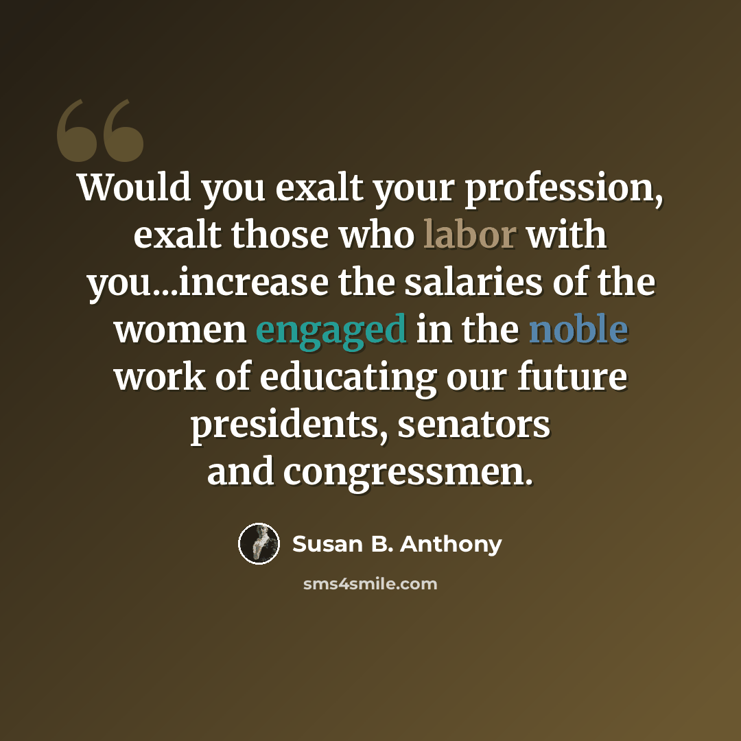 “Would you exalt your profession, exalt those who labor with you...increase the salaries of the women engaged in the noble work of educating our future presidents, senators and congressmen.” quote by Susan B. Anthony