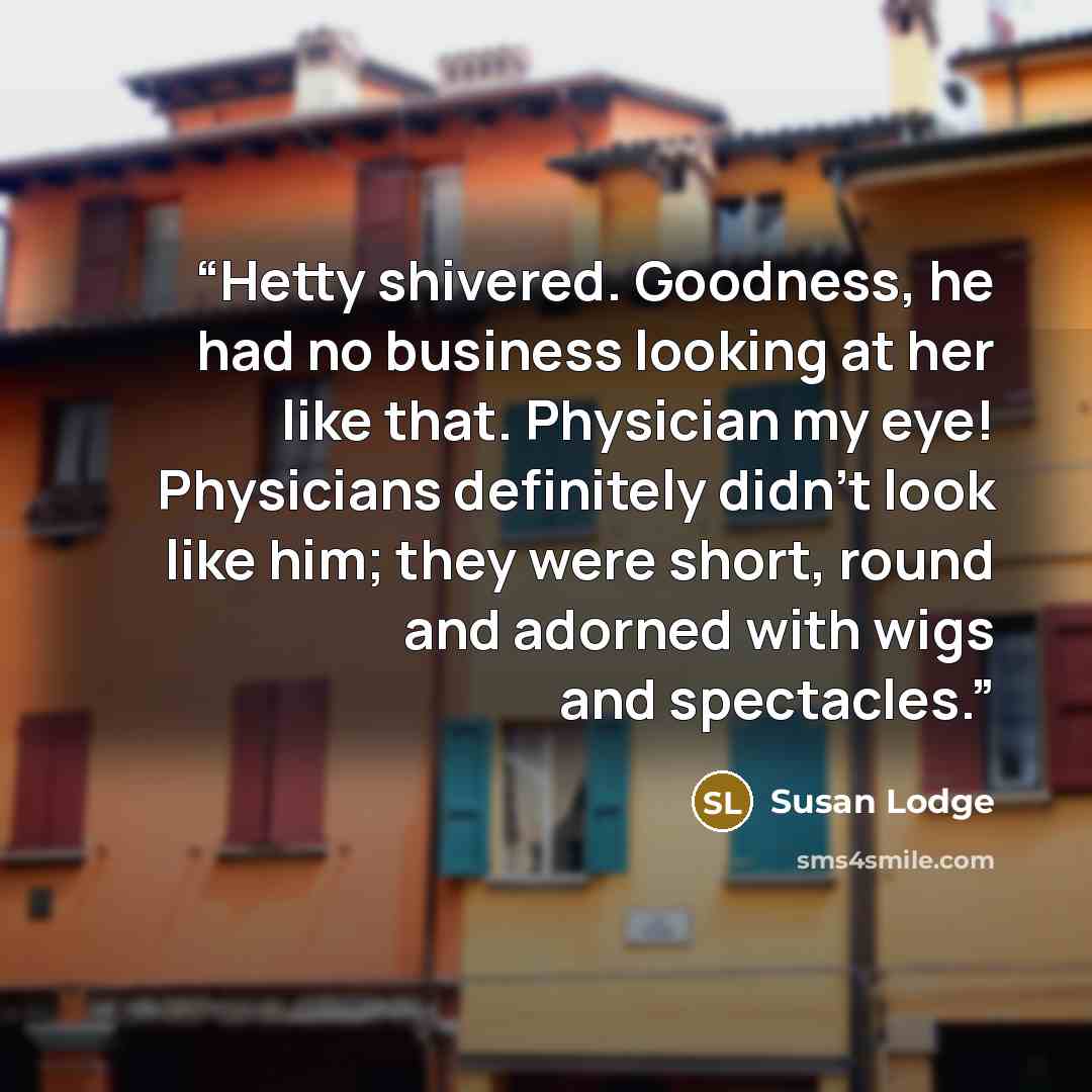 “Hetty shivered. Goodness, he had no business looking at her like that. Physician my eye! Physicians definitely didn't look like him; they were short, round and adorned with wigs and spectacles.” quote by Susan Lodge