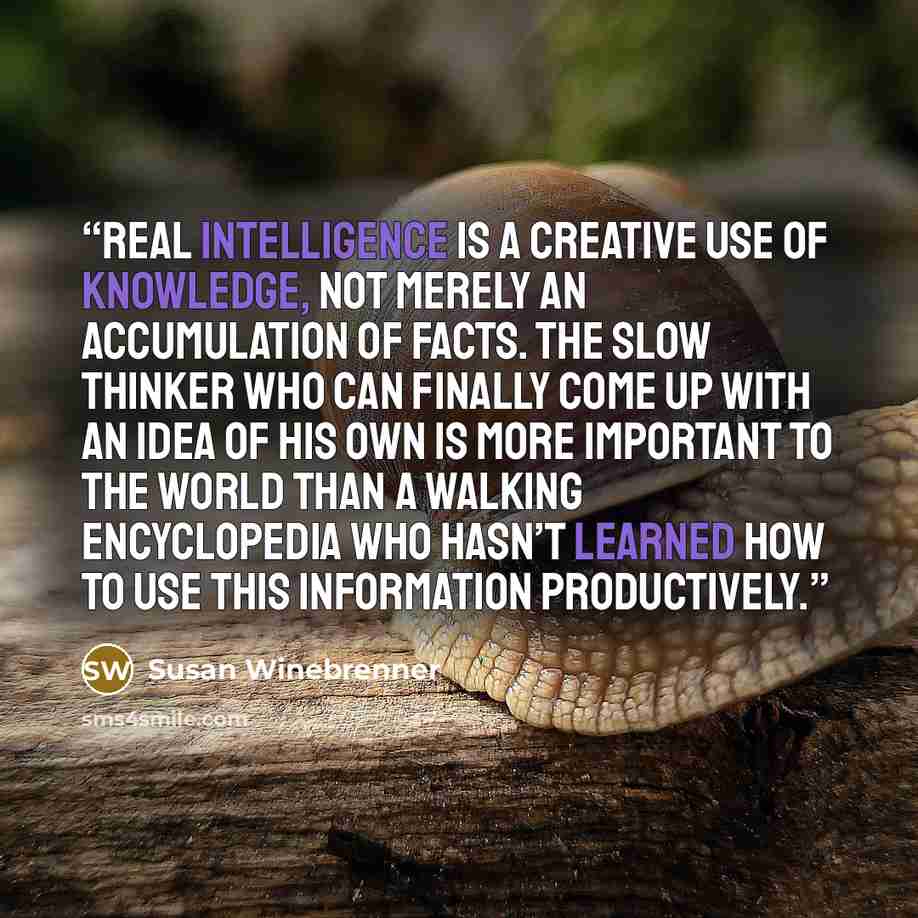 “Real intelligence is a creative use of knowledge, not merely an accumulation of facts. The slow thinker who can finally come up with an idea of his own is more important to the world than a walking encyclopedia who hasn’t learned how to use this information productively.” quote by Susan Winebrenner