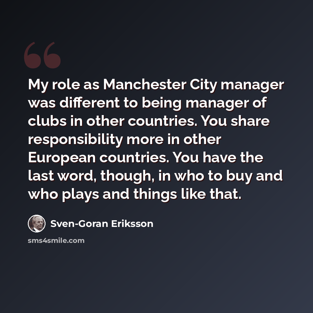 “My role as Manchester City manager was different to being manager of clubs in other countries. You share responsibility more in other European countries. You have the last word, though, in who to buy and who plays and things like that.” quote by Sven-Goran Eriksson