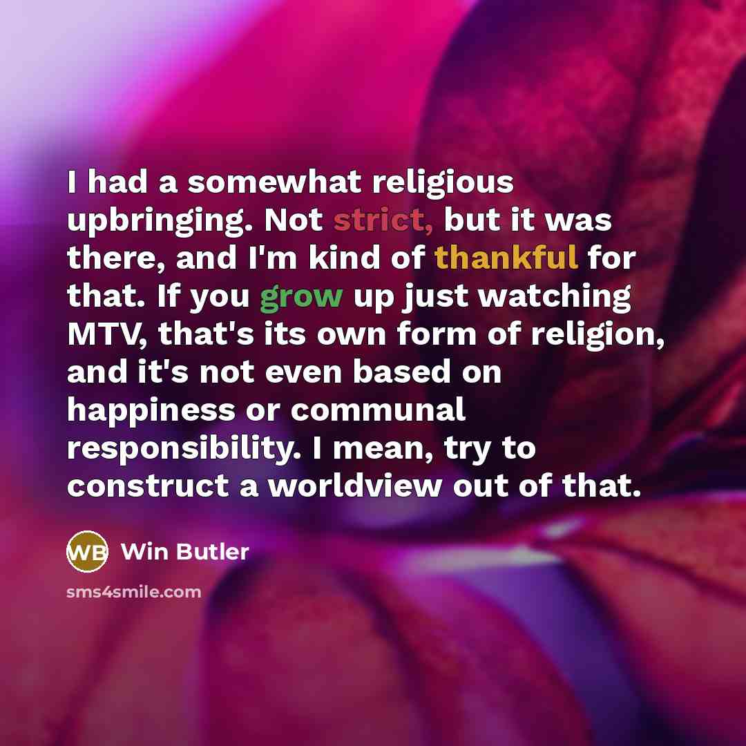 “I had a somewhat religious upbringing. Not strict, but it was there, and I'm kind of thankful for that. If you grow up just watching MTV, that's its own form of religion, and it's not even based on happiness or communal responsibility. I mean, try to construct a worldview out of that.” quote by Win Butler