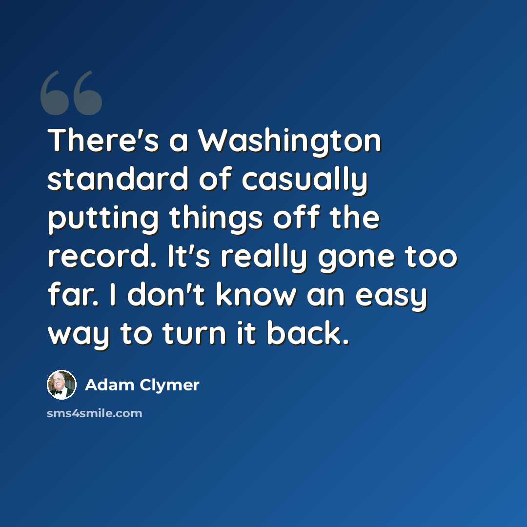 “There's a Washington standard of casually putting things off the record. It's really gone too far. I don't know an easy way to turn it back.” quote by Adam Clymer