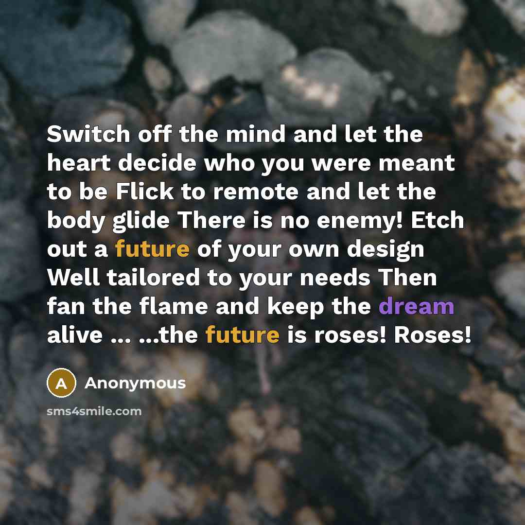 “Switch off the mind and let the heart decide who you were meant to be Flick to remote and let the body glide There is no enemy! Etch out a future of your own design Well tailored to your needs Then fan the flame and keep the dream alive ... ...the future is roses! Roses!” quote by Anonymous