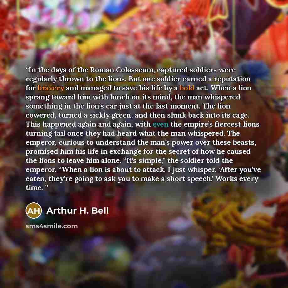 “In the days of the Roman Colosseum, captured soldiers were regularly thrown to the lions. But one soldier earned a reputation for bravery and managed to save his life by a bold act. When a lion sprang toward him with lunch on its mind, the man whispered something in the lion’s ear just at the last…” quote by Arthur H. Bell