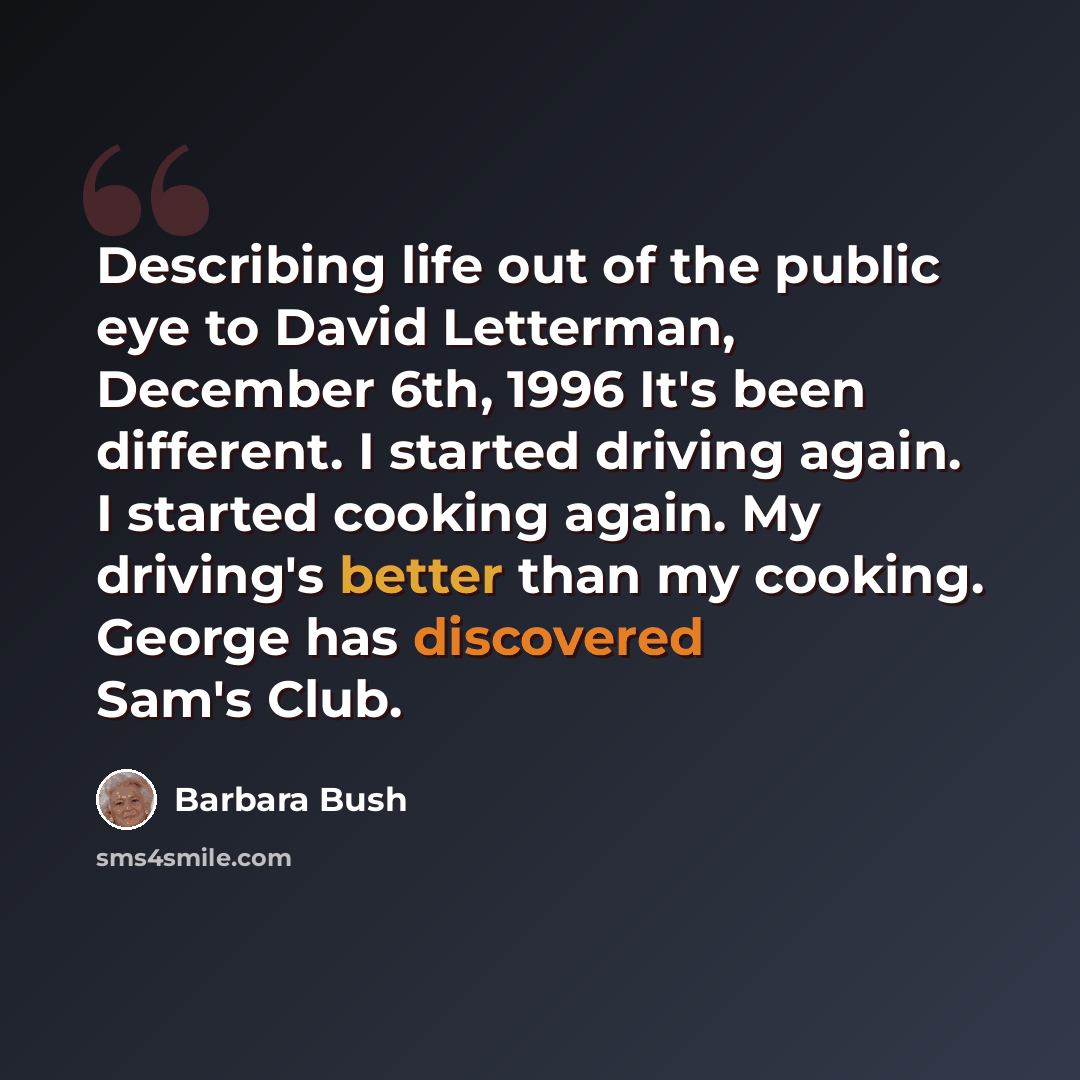 “Describing life out of the public eye to David Letterman, December 6th, 1996 It's been different. I started driving again. I started cooking again. My driving's better than my cooking. George has discovered Sam's Club.” quote by Barbara Bush