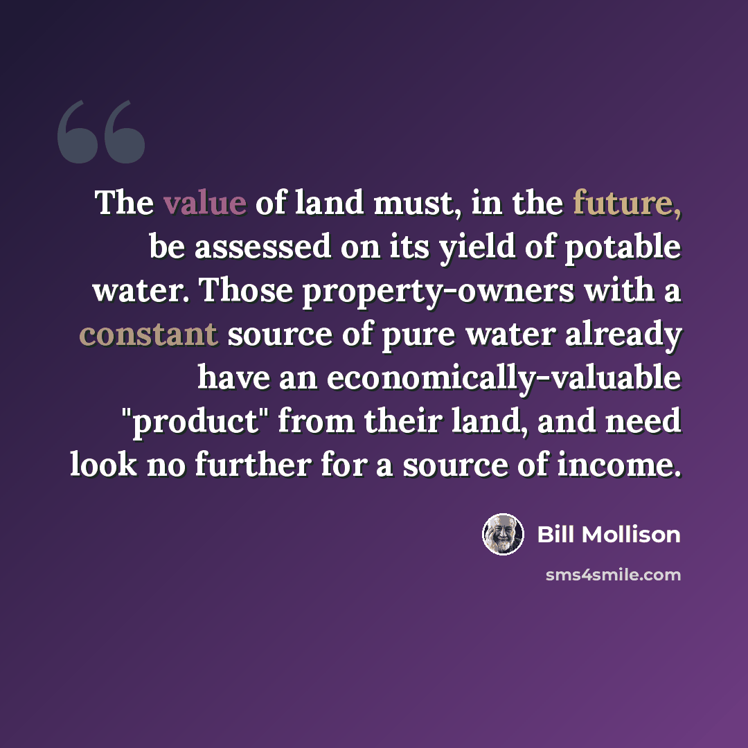 “The value of land must, in the future, be assessed on its yield of potable water. Those property-owners with a constant source of pure water already have an economically-valuable "product" from their land, and need look no further for a source of income.” quote by Bill Mollison