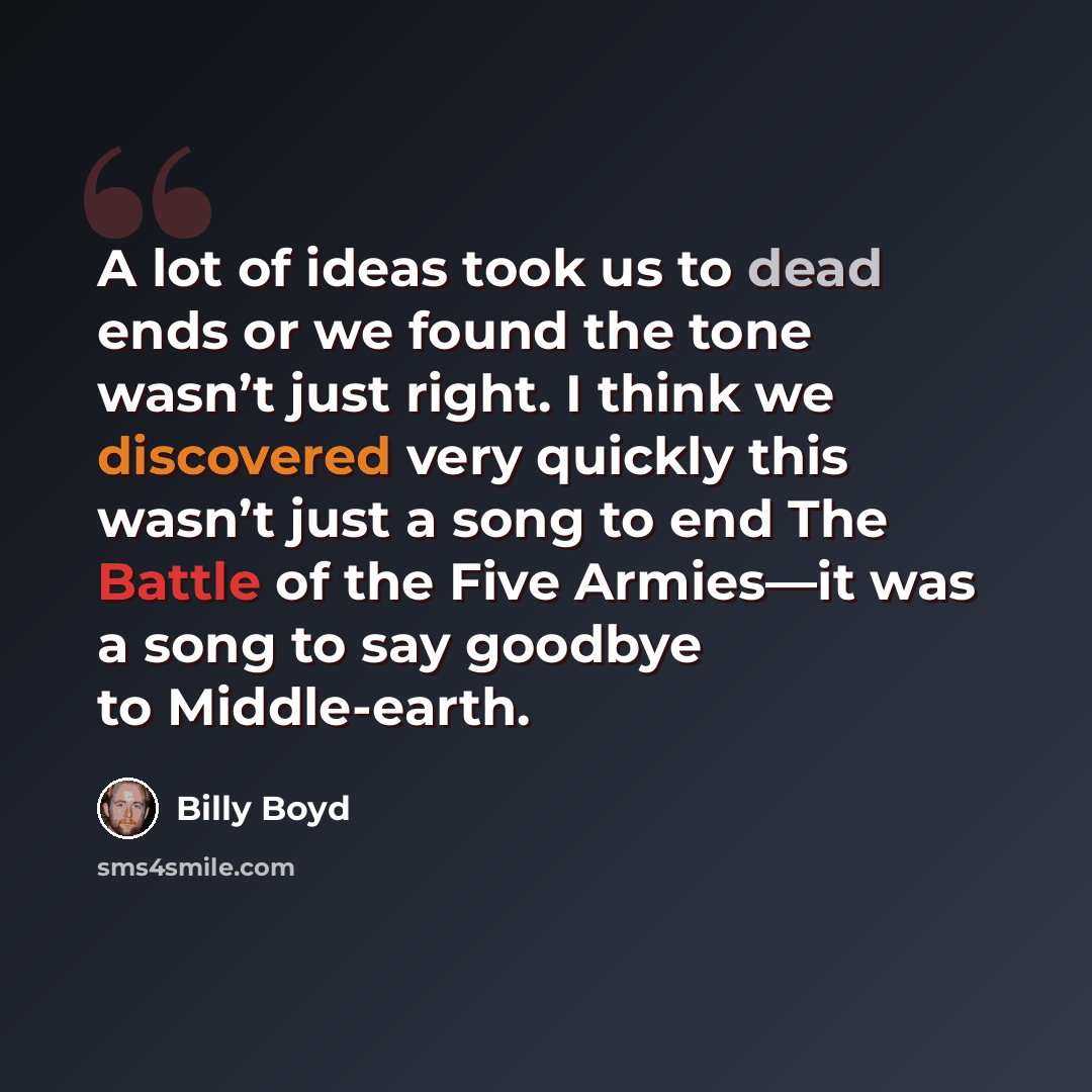 “A lot of ideas took us to dead ends or we found the tone wasn’t just right. I think we discovered very quickly this wasn’t just a song to end The Battle of the Five Armies—it was a song to say goodbye to Middle-earth.” quote by Billy Boyd