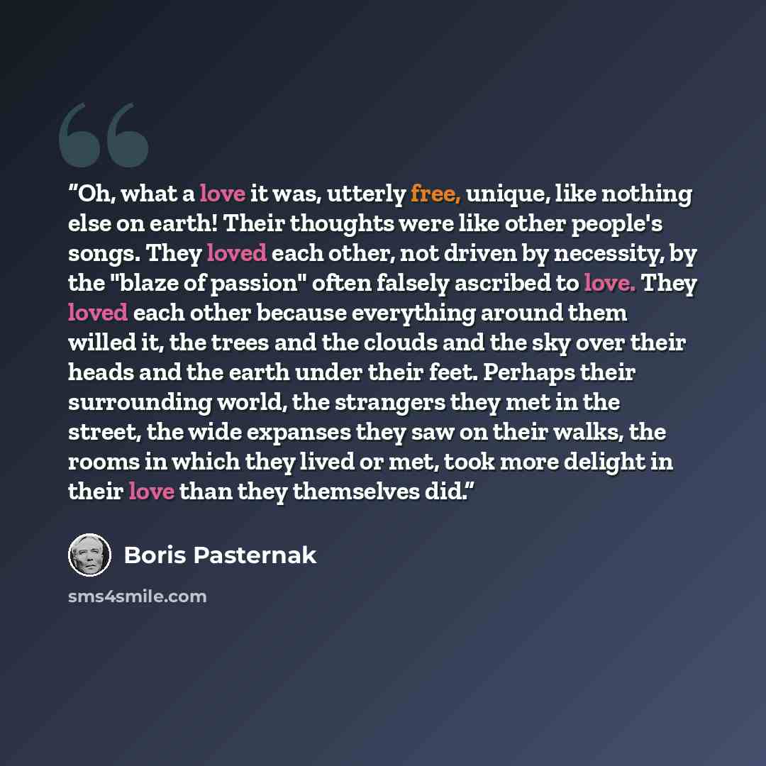 “Oh, what a love it was, utterly free, unique, like nothing else on earth! Their thoughts were like other people's songs. They loved each other, not driven by necessity, by the "blaze of passion" often falsely ascribed to love. They loved each other because everything around them willed it, the…” quote by Boris Pasternak