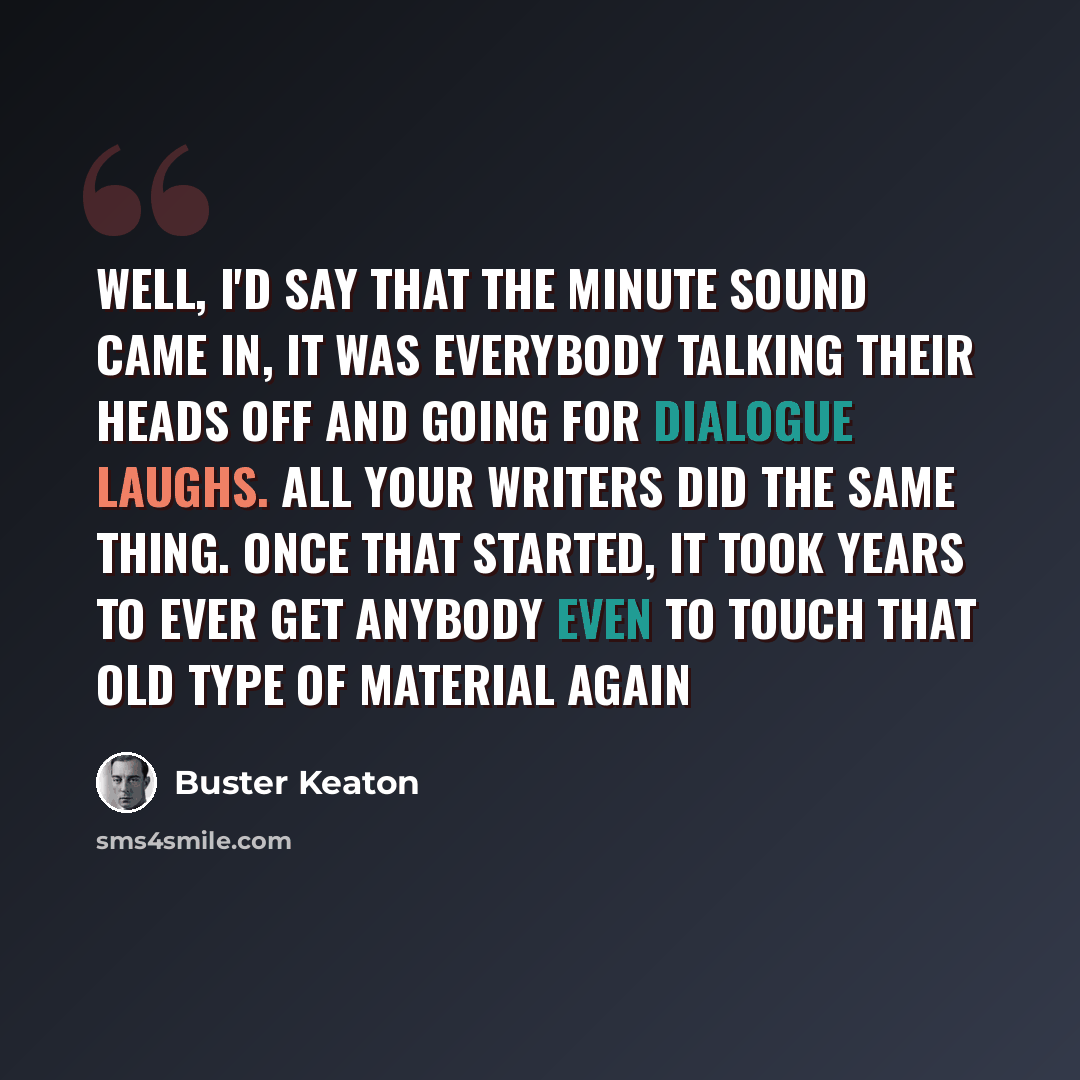 “Well, I'd say that the minute sound came in, it was everybody talking their heads off and going for dialogue laughs. All your writers did the same thing. Once that started, it took years to ever get anybody even to touch that old type of material again” quote by Buster Keaton