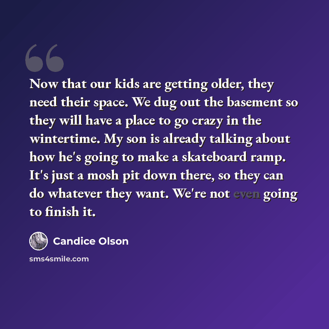 “Now that our kids are getting older, they need their space. We dug out the basement so they will have a place to go crazy in the wintertime. My son is already talking about how he's going to make a skateboard ramp. It's just a mosh pit down there, so they can do whatever they want. We're not even…” quote by Candice Olson
