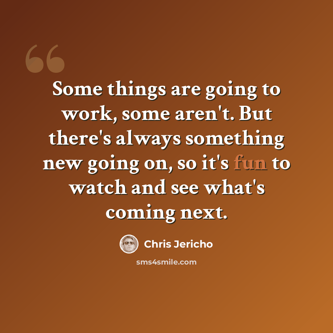 “Some things are going to work, some aren't. But there's always something new going on, so it's fun to watch and see what's coming next.” quote by Chris Jericho