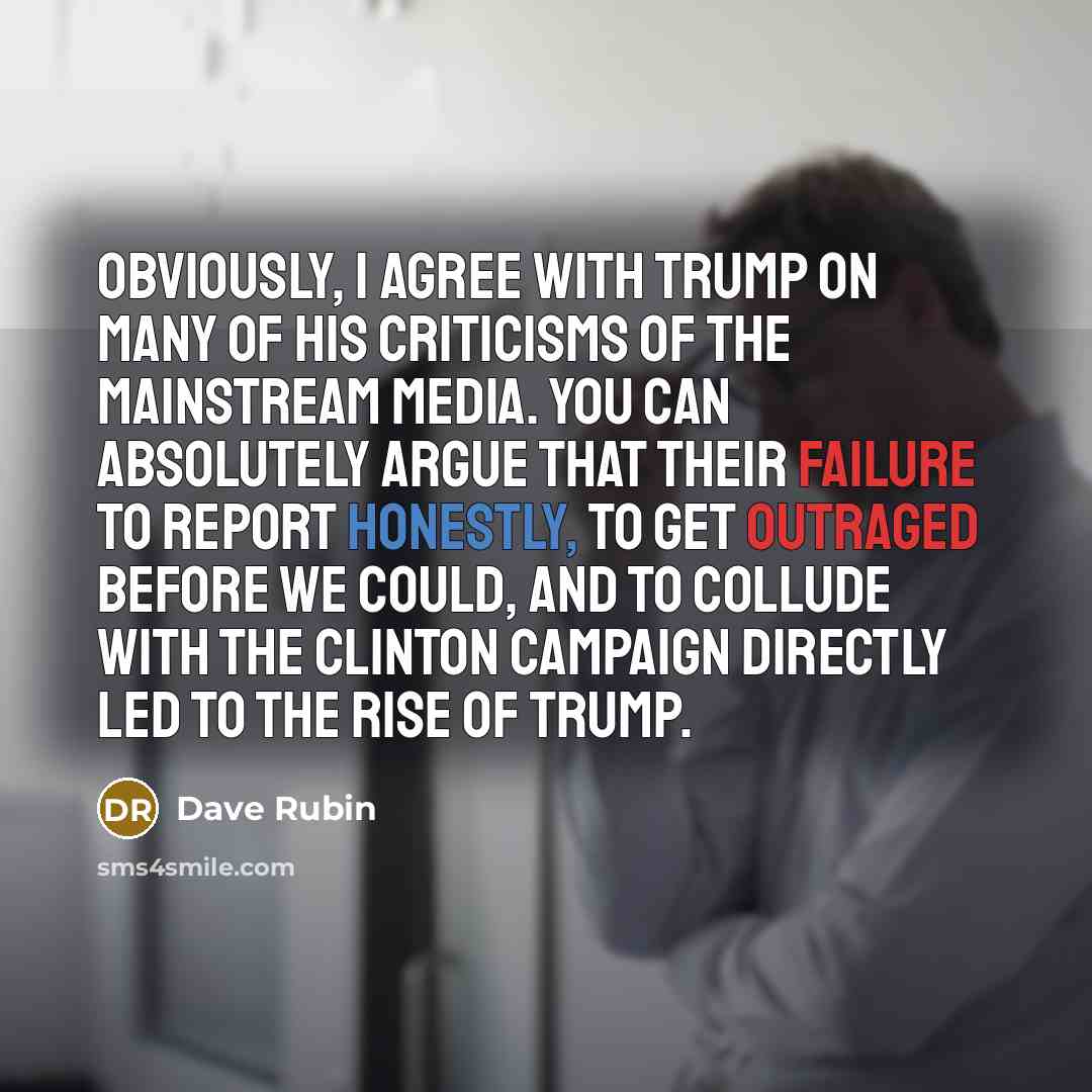 “Obviously, I agree with Trump on many of his criticisms of the mainstream media. You can absolutely argue that their failure to report honestly, to get outraged before we could, and to collude with the Clinton campaign directly led to the rise of Trump.” quote by Dave Rubin