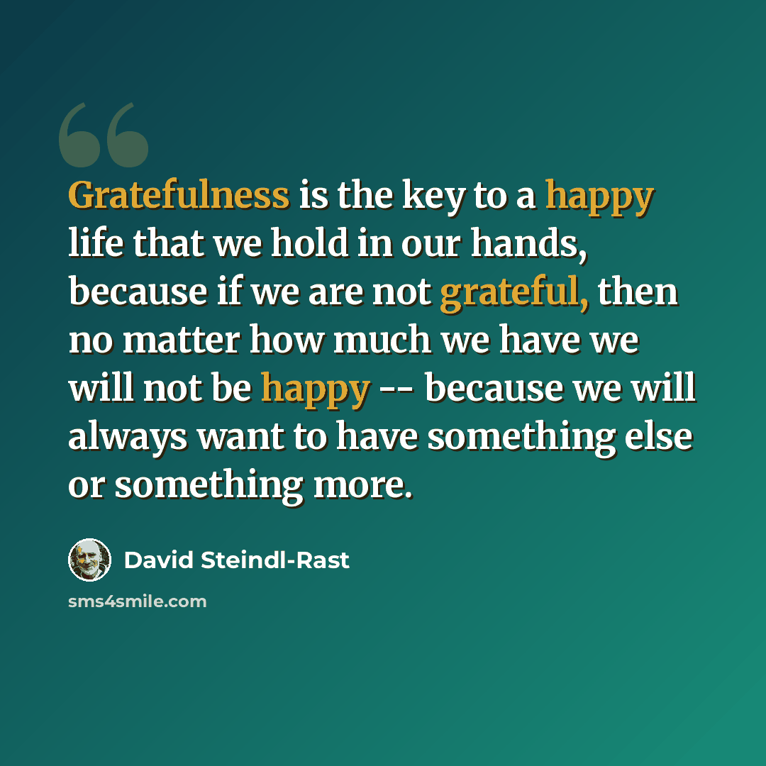 “Gratefulness is the key to a happy life that we hold in our hands, because if we are not grateful, then no matter how much we have we will not be happy -- because we will always want to have something else or something more.” quote by David Steindl-Rast