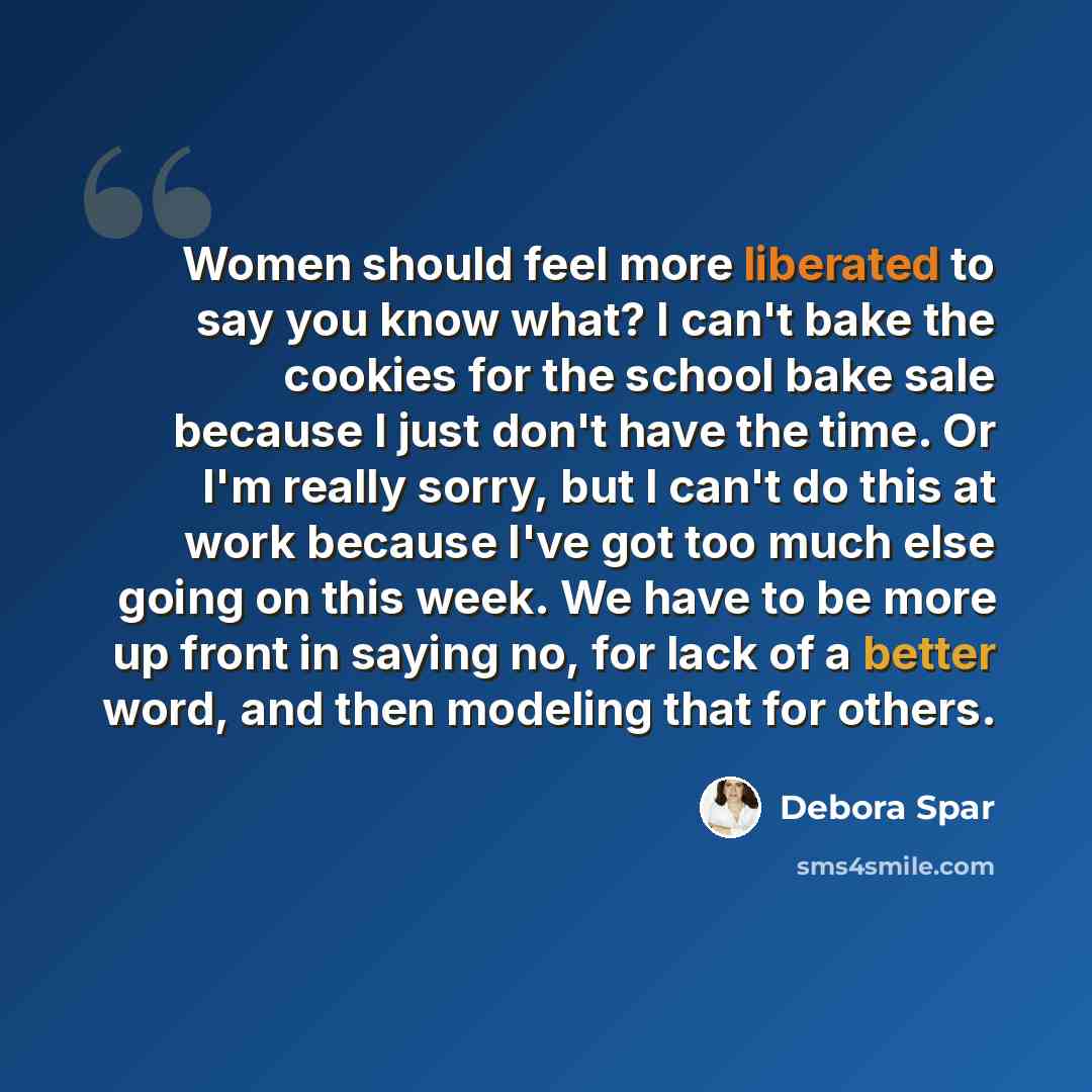 “Women should feel more liberated to say you know what? I can't bake the cookies for the school bake sale because I just don't have the time. Or I'm really sorry, but I can't do this at work because I've got too much else going on this week. We have to be more up front in saying no, for lack of a…” quote by Debora Spar