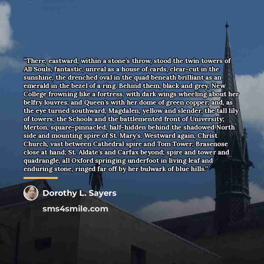 “There, eastward, within a stone’s throw, stood the twin towers of All Souls, fantastic, unreal as a house of cards, clear-cut in the sunshine, the drenched oval in the quad beneath brilliant as an emerald in the bezel of a ring. Behind them, black and grey, New College frowning like a fortress…” quote by Dorothy L. Sayers
