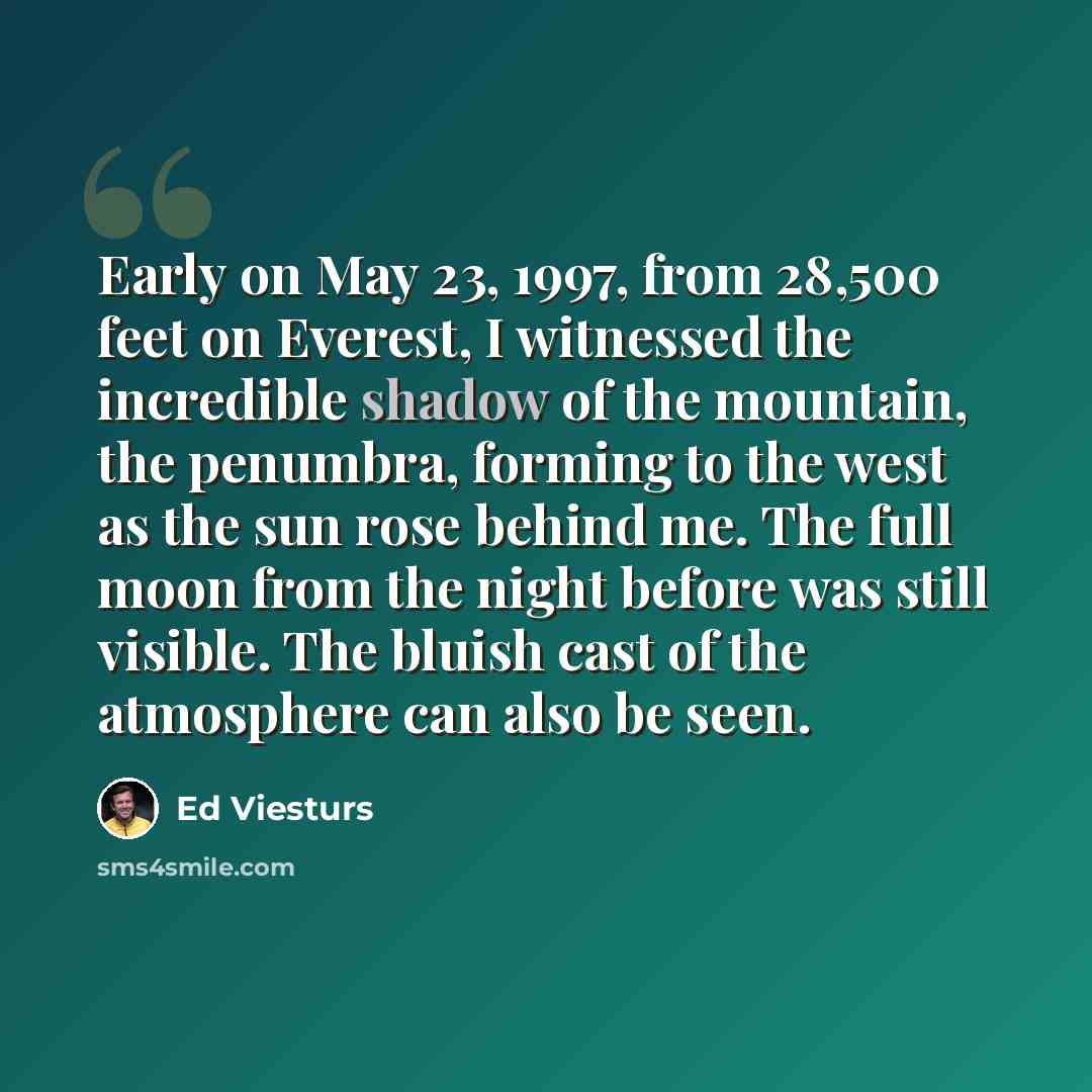 “Early on May 23, 1997, from 28,500 feet on Everest, I witnessed the incredible shadow of the mountain, the penumbra, forming to the west as the sun rose behind me. The full moon from the night before was still visible. The bluish cast of the atmosphere can also be seen.” quote by Ed Viesturs