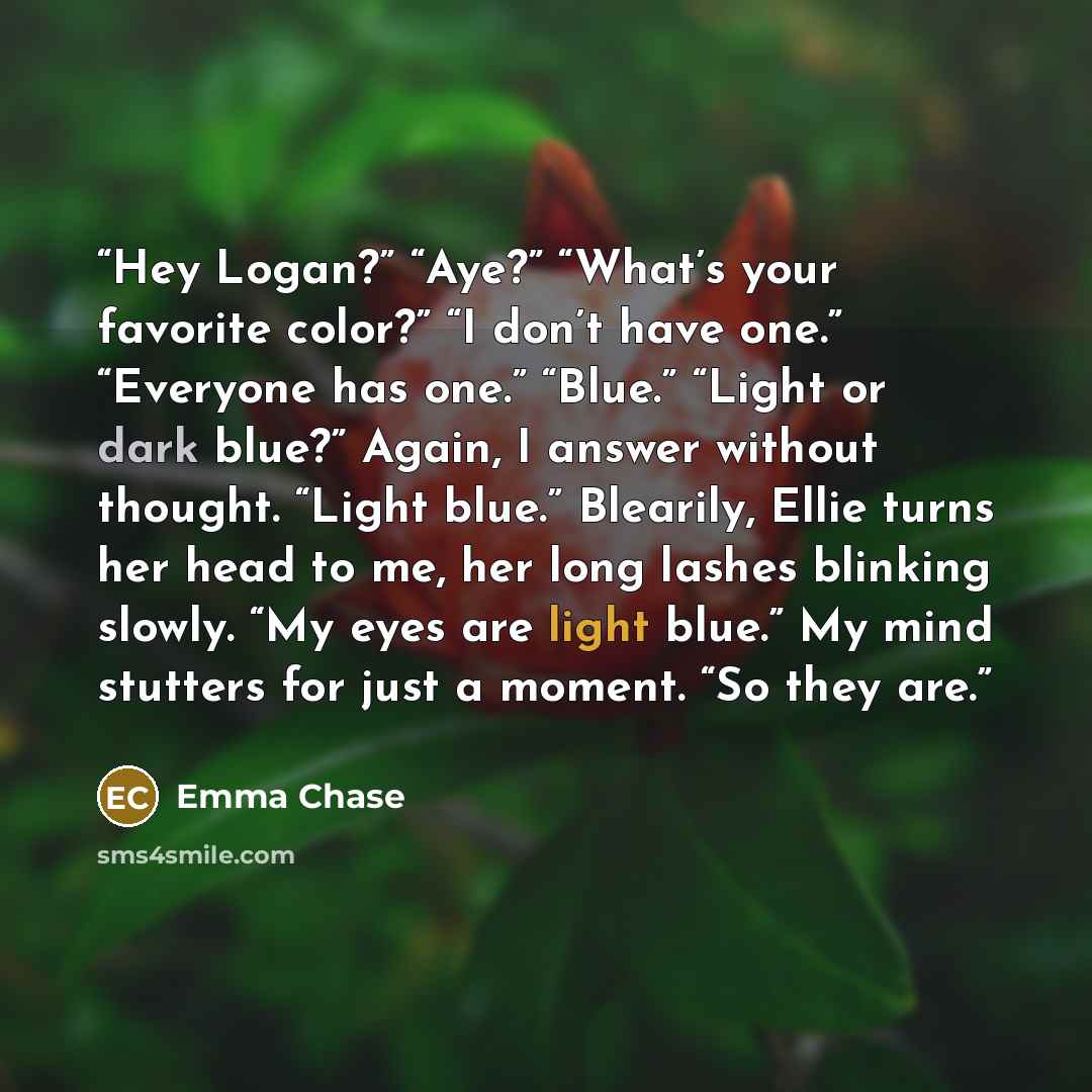 “Hey Logan?” “Aye?” “What’s your favorite color?” “I don’t have one.” “Everyone has one.” “Blue.” “Light or dark blue?” Again, I answer without thought. “Light blue.” Blearily, Ellie turns her head to me, her long lashes blinking slowly. “My eyes are light blue.” My mind stutters for just a moment…” quote by Emma Chase