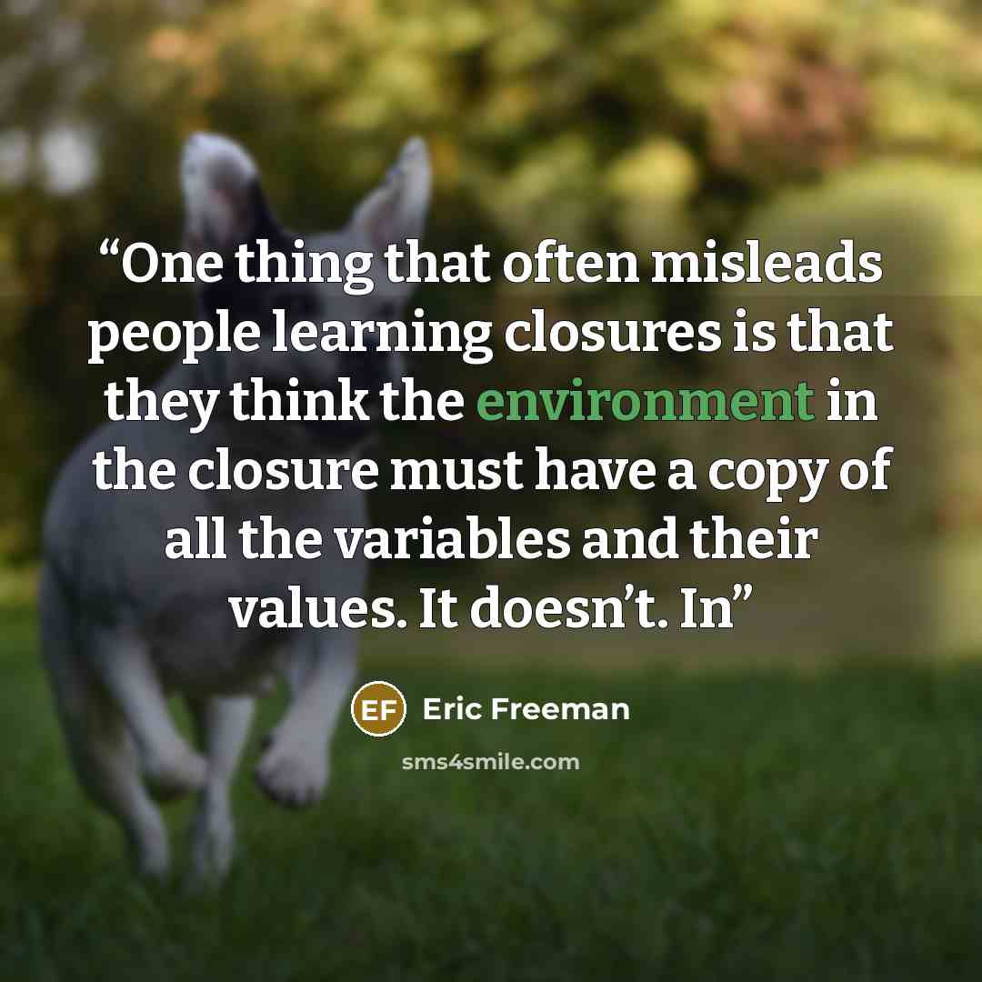 “One thing that often misleads people learning closures is that they think the environment in the closure must have a copy of all the variables and their values. It doesn’t. In” quote by Eric Freeman
