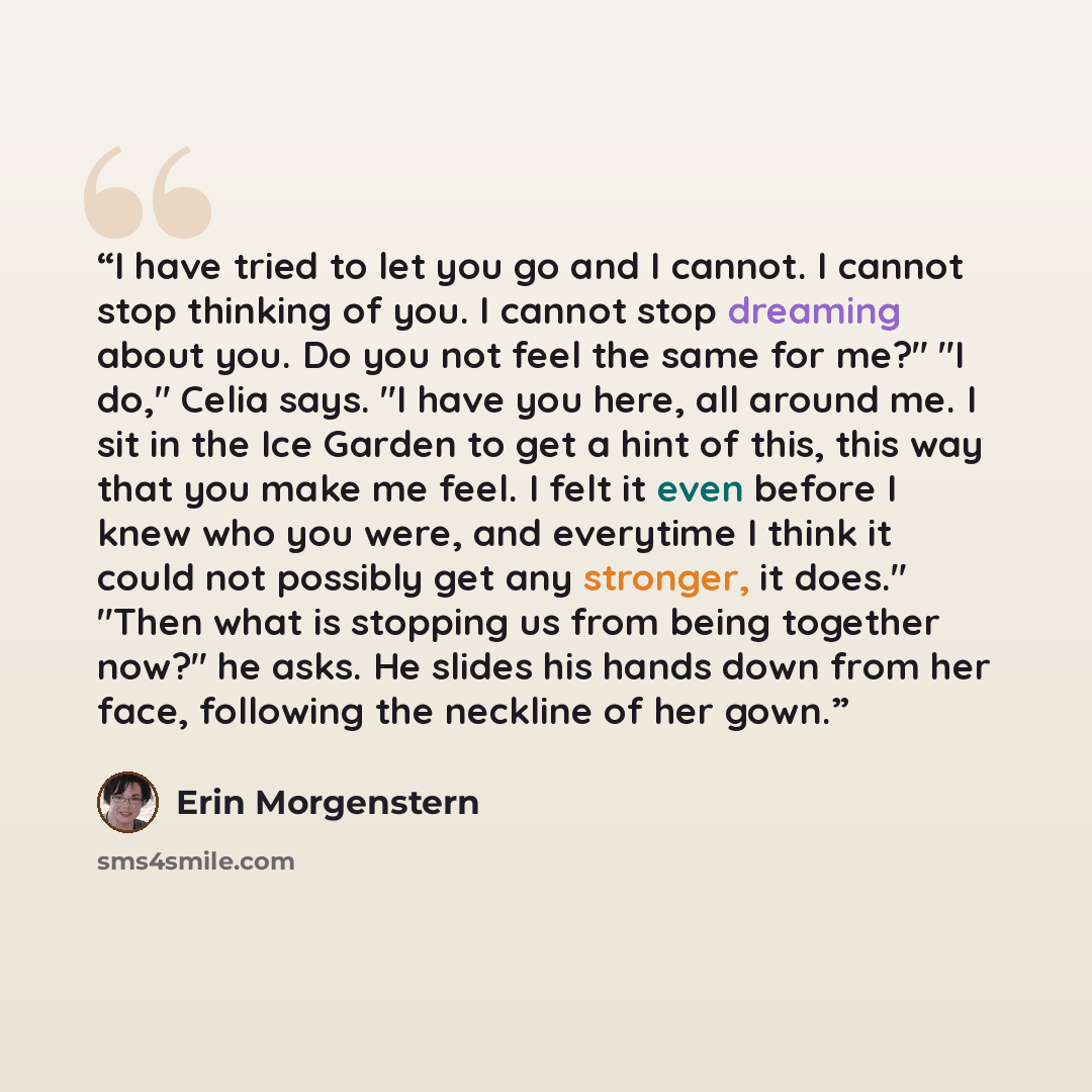 “I have tried to let you go and I cannot. I cannot stop thinking of you. I cannot stop dreaming about you. Do you not feel the same for me?" "I do," Celia says. "I have you here, all around me. I sit in the Ice Garden to get a hint of this, this way that you make me feel. I felt it even before I…” quote by Erin Morgenstern