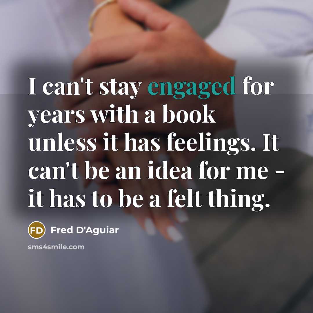 “I can't stay engaged for years with a book unless it has feelings. It can't be an idea for me - it has to be a felt thing.” quote by Fred D'Aguiar