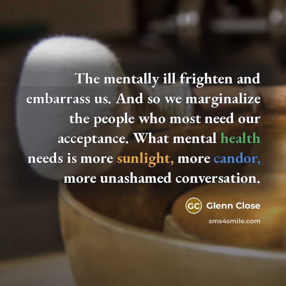 “The mentally ill frighten and embarrass us. And so we marginalize the people who most need our acceptance. What mental health needs is more sunlight, more candor, more unashamed conversation.” quote by Glenn Close