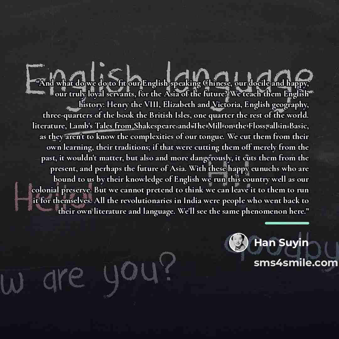 “And what do we do to fit our English-speaking Chinese, our docile and happy, our truly loyal servants, for the Asia of the future? We teach them English history: Henry the VIII, Elizabeth and Victoria, English geography, three-quarters of the book the British Isles, one quarter the rest of the…” quote by Han Suyin
