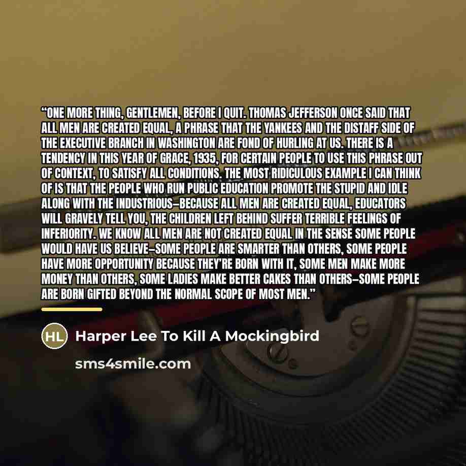 “One more thing, gentlemen, before I quit. Thomas Jefferson once said that all men are created equal, a phrase that the Yankees and the distaff side of the Executive branch in Washington are fond of hurling at us. There is a tendency in this year of grace, 1935, for certain people to use this…” quote by Harper Lee To Kill A Mockingbird