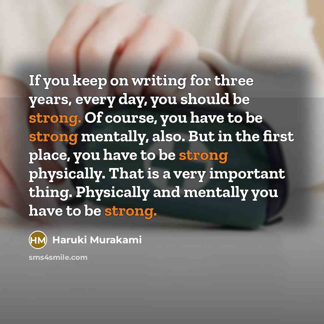 “If you keep on writing for three years, every day, you should be strong. Of course, you have to be strong mentally, also. But in the first place, you have to be strong physically. That is a very important thing. Physically and mentally you have to be strong.” quote by Haruki Murakami