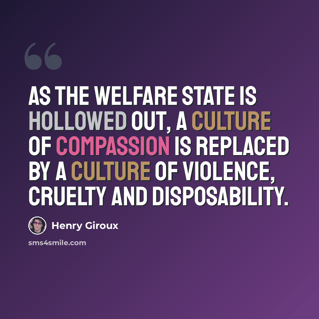 “As the welfare state is hollowed out, a culture of compassion is replaced by a culture of violence, cruelty and disposability.” quote by Henry Giroux