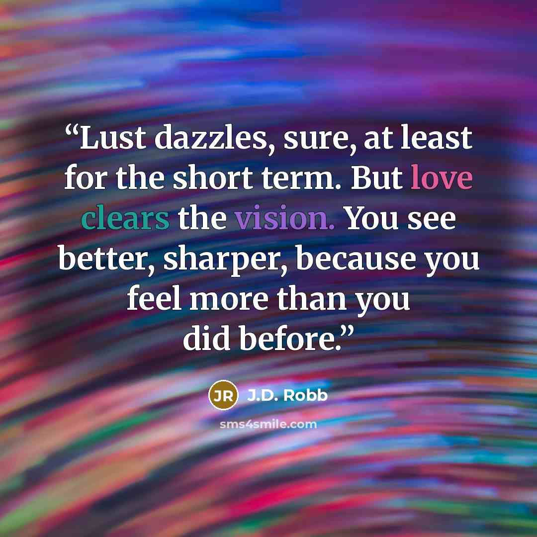 “Lust dazzles, sure, at least for the short term. But love clears the vision. You see better, sharper, because you feel more than you did before.” quote by J.D. Robb