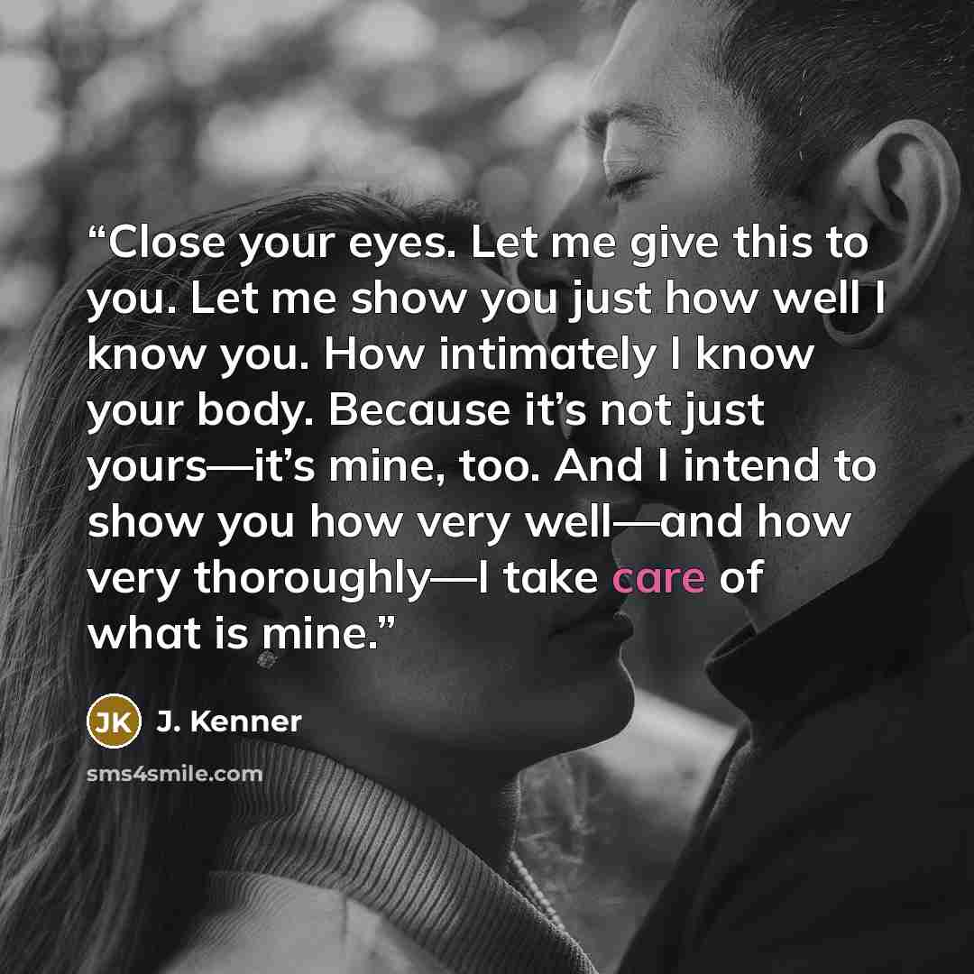 “Close your eyes. Let me give this to you. Let me show you just how well I know you. How intimately I know your body. Because it’s not just yours—it’s mine, too. And I intend to show you how very well—and how very thoroughly—I take care of what is mine.” quote by J. Kenner