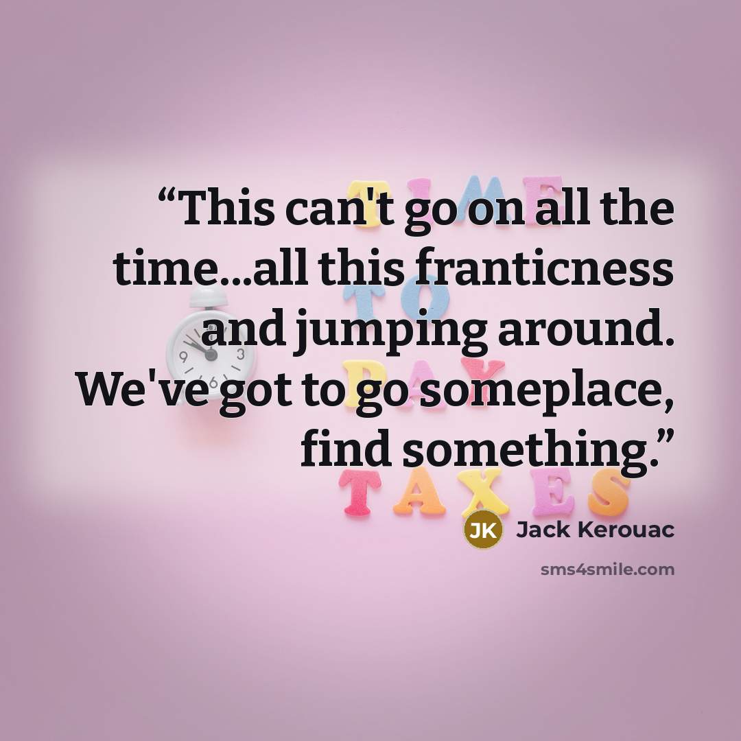 “This can't go on all the time...all this franticness and jumping around. We've got to go someplace, find something.” quote by Jack Kerouac