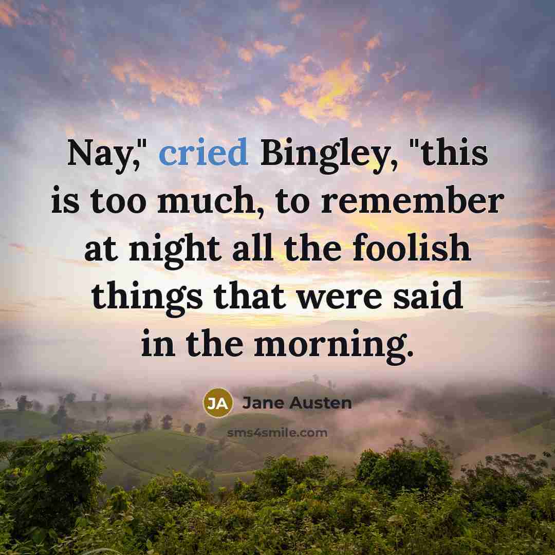 “Nay," cried Bingley, "this is too much, to remember at night all the foolish things that were said in the morning.” quote by Jane Austen