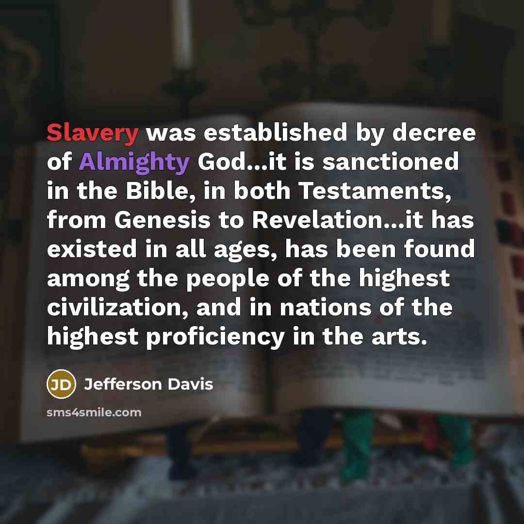 “Slavery was established by decree of Almighty God...it is sanctioned in the Bible, in both Testaments, from Genesis to Revelation...it has existed in all ages, has been found among the people of the highest civilization, and in nations of the highest proficiency in the arts.” quote by Jefferson Davis