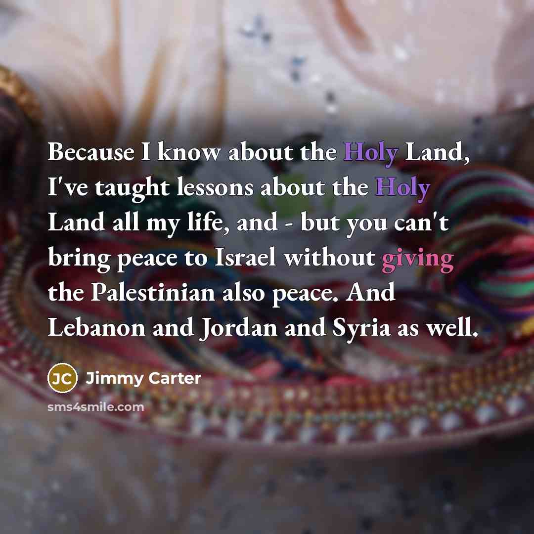 “Because I know about the Holy Land, I've taught lessons about the Holy Land all my life, and - but you can't bring peace to Israel without giving the Palestinian also peace. And Lebanon and Jordan and Syria as well.” quote by Jimmy Carter