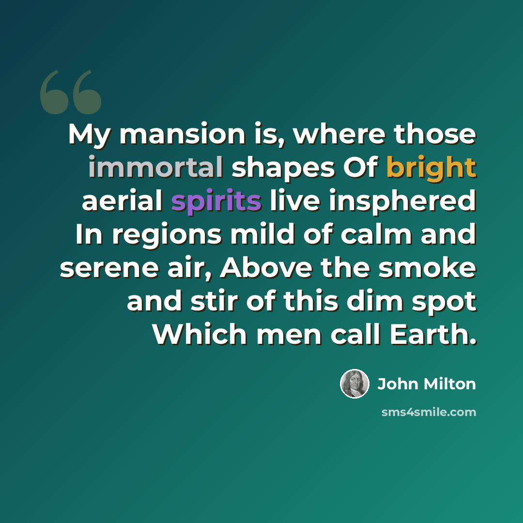 “My mansion is, where those immortal shapes Of bright aerial spirits live insphered In regions mild of calm and serene air, Above the smoke and stir of this dim spot Which men call Earth.” quote by John Milton