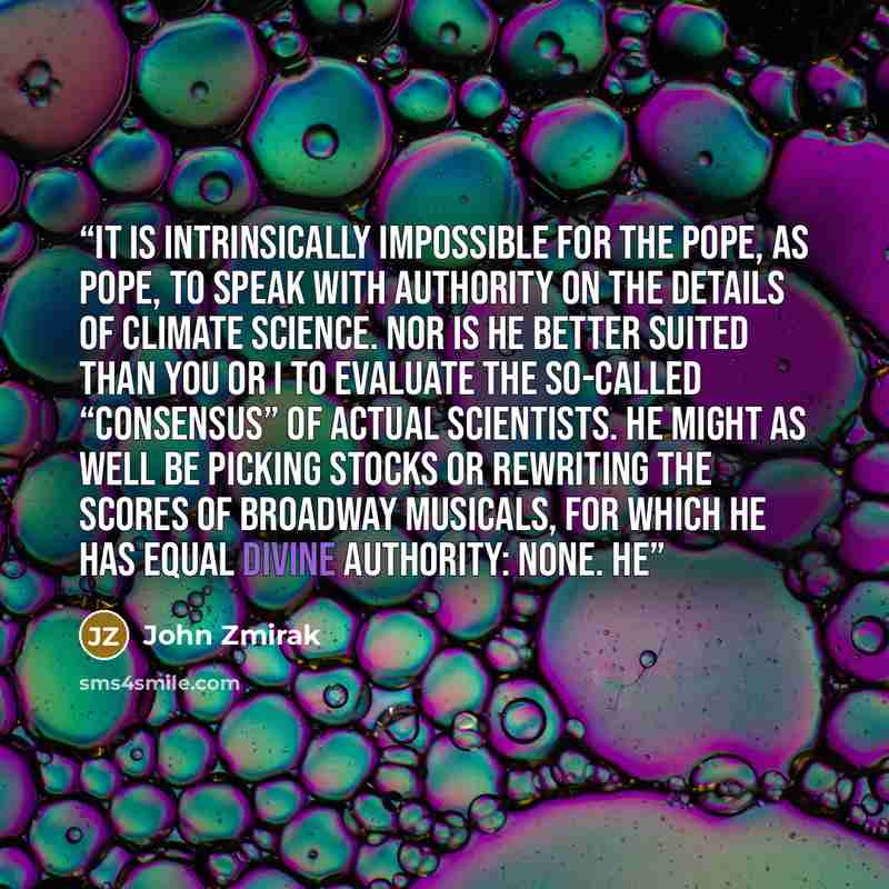 “It is intrinsically impossible for the pope, as pope, to speak with authority on the details of climate science. Nor is he better suited than you or I to evaluate the so-called “consensus” of actual scientists. He might as well be picking stocks or rewriting the scores of Broadway musicals, for…” quote by John Zmirak