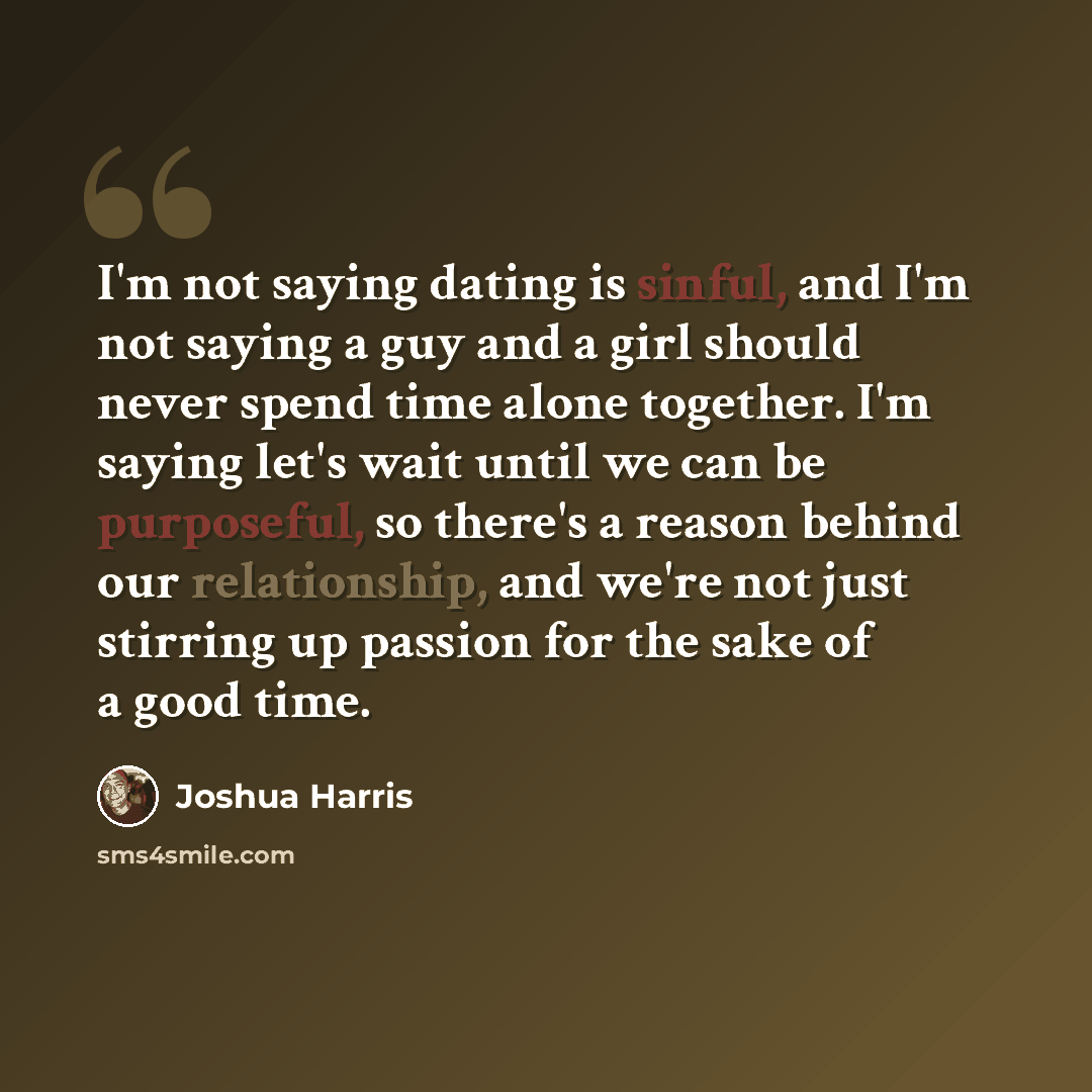 “I'm not saying dating is sinful, and I'm not saying a guy and a girl should never spend time alone together. I'm saying let's wait until we can be purposeful, so there's a reason behind our relationship, and we're not just stirring up passion for the sake of a good time.” quote by Joshua Harris