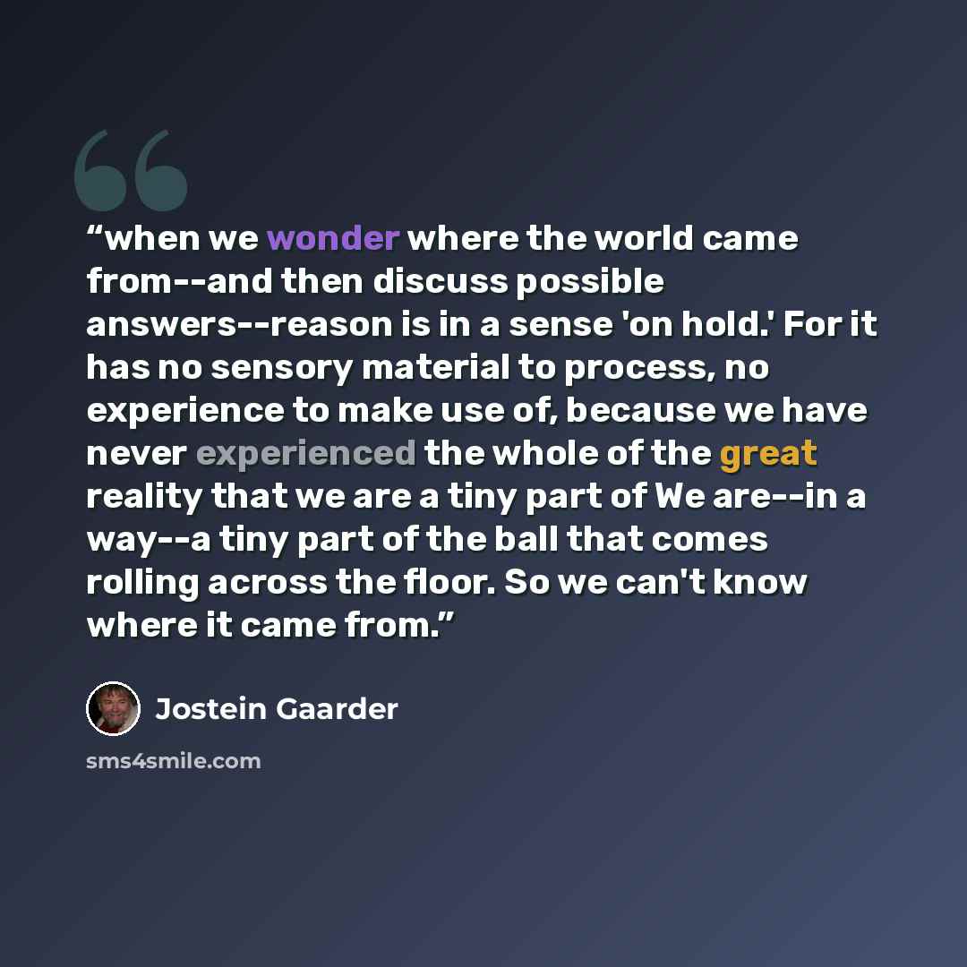 “when we wonder where the world came from--and then discuss possible answers--reason is in a sense 'on hold.' For it has no sensory material to process, no experience to make use of, because we have never experienced the whole of the great reality that we are a tiny part of We are--in a way--a tiny…” quote by Jostein Gaarder