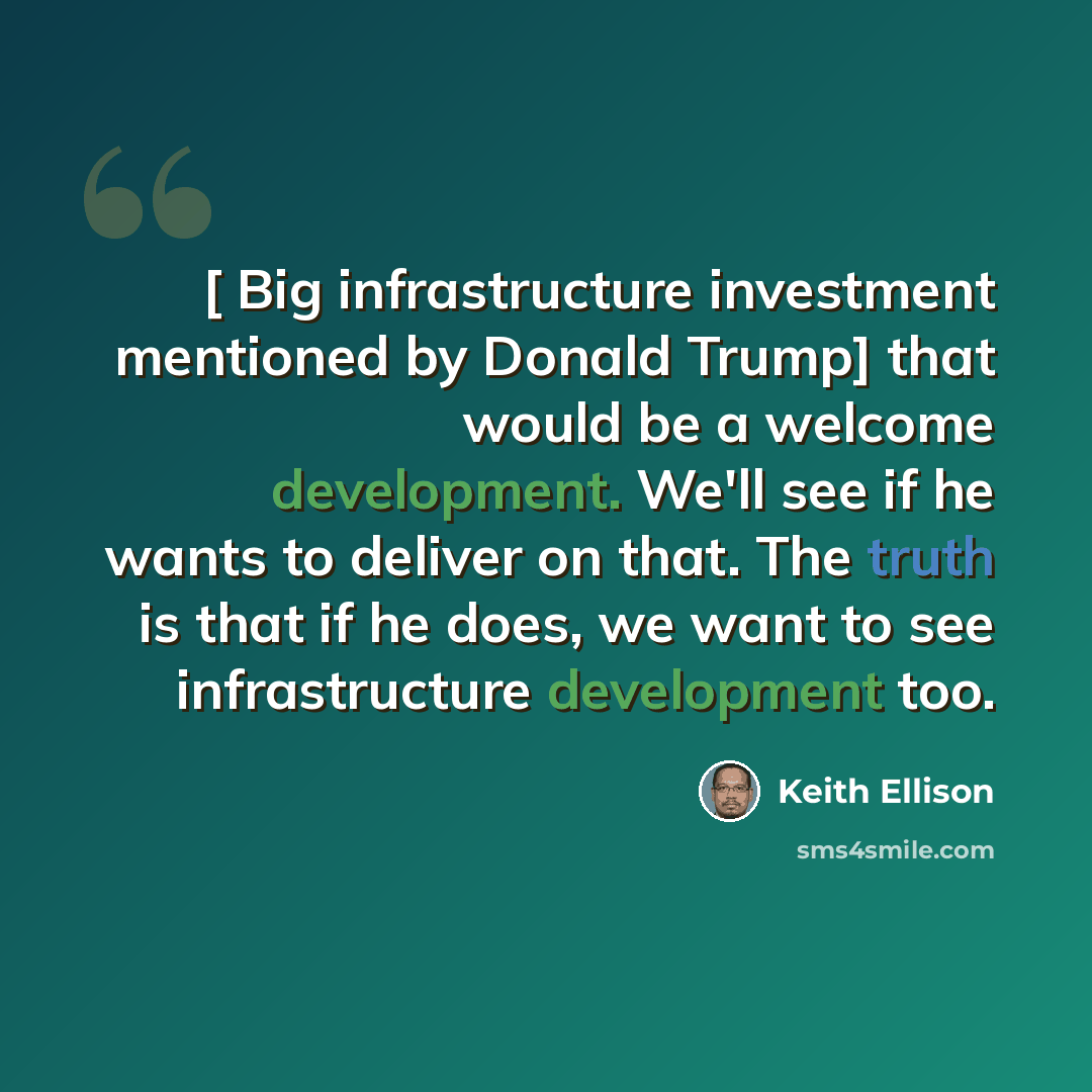 “[ Big infrastructure investment mentioned by Donald Trump] that would be a welcome development. We'll see if he wants to deliver on that. The truth is that if he does, we want to see infrastructure development too.” quote by Keith Ellison