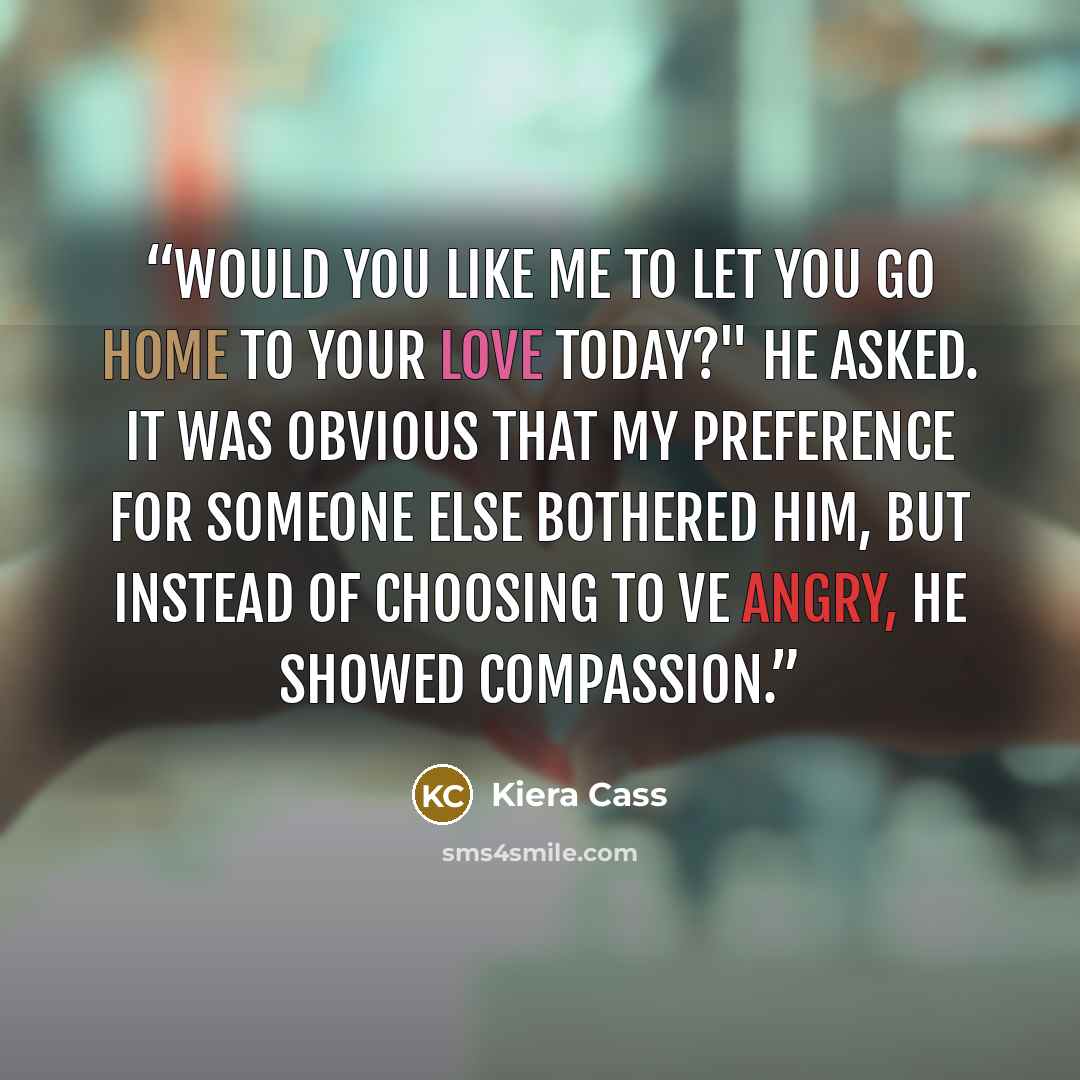 “Would you like me to let you go home to your love today?" he asked. It was obvious that my preference for someone else bothered him, but instead of choosing to ve angry, he showed compassion.” quote by Kiera Cass